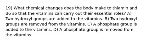 19) What chemical changes does the body make to thiamin and B6 so that the vitamins can carry out their essential roles? A) Two hydroxyl groups are added to the vitamins. B) Two hydroxyl groups are removed from the vitamins. C) A phosphate group is added to the vitamins. D) A phosphate group is removed from the vitamins