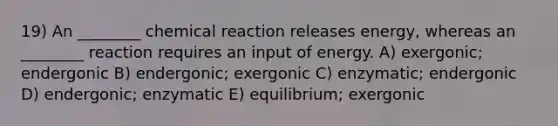 19) An ________ chemical reaction releases energy, whereas an ________ reaction requires an input of energy. A) exergonic; endergonic B) endergonic; exergonic C) enzymatic; endergonic D) endergonic; enzymatic E) equilibrium; exergonic