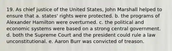 19. As chief justice of the United States, John Marshall helped to ensure that a. states' rights were protected. b. the programs of Alexander Hamilton were overturned. c. the political and economic systems were based on a strong central government. d. both the Supreme Court and the president could rule a law unconstitutional. e. Aaron Burr was convicted of treason.