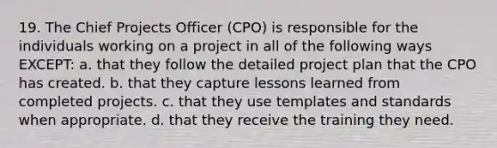 19. The Chief Projects Officer (CPO) is responsible for the individuals working on a project in all of the following ways EXCEPT: a. that they follow the detailed project plan that the CPO has created. b. that they capture lessons learned from completed projects. c. that they use templates and standards when appropriate. d. that they receive the training they need.