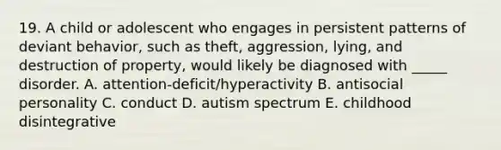 19. A child or adolescent who engages in persistent patterns of deviant behavior, such as theft, aggression, lying, and destruction of property, would likely be diagnosed with _____ disorder. A. attention-deficit/hyperactivity B. antisocial personality C. conduct D. autism spectrum E. childhood disintegrative