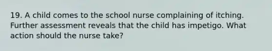 19. A child comes to the school nurse complaining of itching. Further assessment reveals that the child has impetigo. What action should the nurse take?