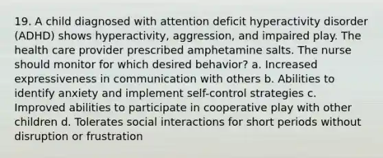 19. A child diagnosed with attention deficit hyperactivity disorder (ADHD) shows hyperactivity, aggression, and impaired play. The health care provider prescribed amphetamine salts. The nurse should monitor for which desired behavior? a. Increased expressiveness in communication with others b. Abilities to identify anxiety and implement self-control strategies c. Improved abilities to participate in cooperative play with other children d. Tolerates social interactions for short periods without disruption or frustration