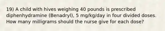 19) A child with hives weighing 40 pounds is prescribed diphenhydramine (Benadryl), 5 mg/kg/day in four divided doses. How many milligrams should the nurse give for each dose?