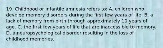 19. Childhood or infantile amnesia refers to: A. children who develop memory disorders during the first few years of life. B. a lack of memory from birth through approximately 10 years of age. C. the first few years of life that are inaccessible to memory. D. a neuropsychological disorder resulting in the loss of childhood memories.