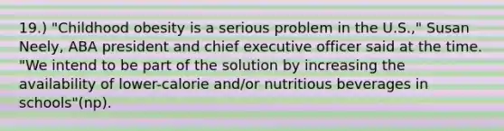 19.) "Childhood obesity is a serious problem in the U.S.," Susan Neely, ABA president and chief executive officer said at the time. "We intend to be part of the solution by increasing the availability of lower-calorie and/or nutritious beverages in schools"(np).