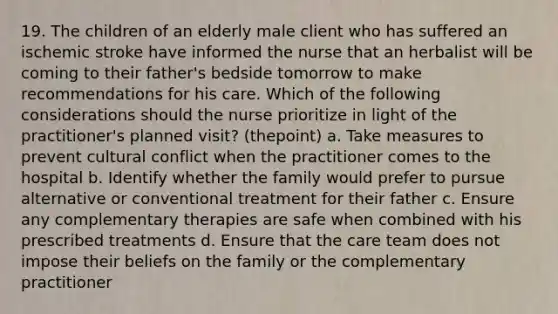 19. The children of an elderly male client who has suffered an ischemic stroke have informed the nurse that an herbalist will be coming to their father's bedside tomorrow to make recommendations for his care. Which of the following considerations should the nurse prioritize in light of the practitioner's planned visit? (thepoint) a. Take measures to prevent cultural conflict when the practitioner comes to the hospital b. Identify whether the family would prefer to pursue alternative or conventional treatment for their father c. Ensure any complementary therapies are safe when combined with his prescribed treatments d. Ensure that the care team does not impose their beliefs on the family or the complementary practitioner