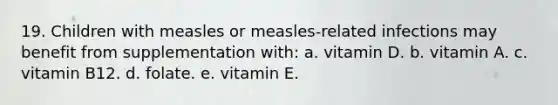 19. Children with measles or measles-related infections may benefit from supplementation with: a. vitamin D. b. vitamin A. c. vitamin B12. d. folate. e. vitamin E.