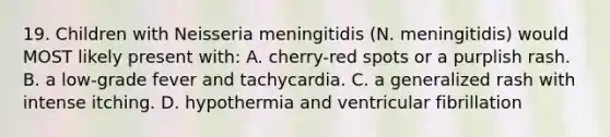 19. Children with Neisseria meningitidis (N. meningitidis) would MOST likely present with: A. cherry-red spots or a purplish rash. B. a low-grade fever and tachycardia. C. a generalized rash with intense itching. D. hypothermia and ventricular fibrillation