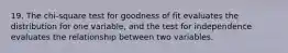 19. The chi-square test for goodness of fit evaluates the distribution for one variable, and the test for independence evaluates the relationship between two variables.