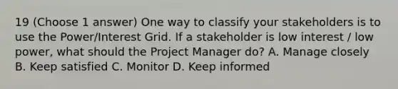 19 (Choose 1 answer) One way to classify your stakeholders is to use the Power/Interest Grid. If a stakeholder is low interest / low power, what should the Project Manager do? A. Manage closely B. Keep satisfied C. Monitor D. Keep informed