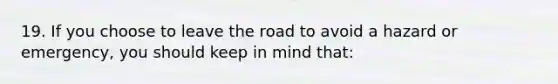 19. If you choose to leave the road to avoid a hazard or emergency, you should keep in mind that: