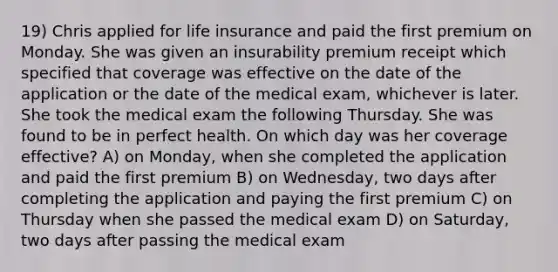 19) Chris applied for life insurance and paid the first premium on Monday. She was given an insurability premium receipt which specified that coverage was effective on the date of the application or the date of the medical exam, whichever is later. She took the medical exam the following Thursday. She was found to be in perfect health. On which day was her coverage effective? A) on Monday, when she completed the application and paid the first premium B) on Wednesday, two days after completing the application and paying the first premium C) on Thursday when she passed the medical exam D) on Saturday, two days after passing the medical exam