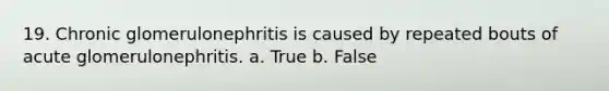 19. Chronic glomerulonephritis is caused by repeated bouts of acute glomerulonephritis. a. True b. False