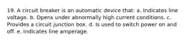 19. A circuit breaker is an automatic device that: a. Indicates line voltage. b. Opens under abnormally high current conditions. c. Provides a circuit junction box. d. Is used to switch power on and off. e. Indicates line amperage.