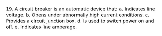 19. A circuit breaker is an automatic device that: a. Indicates line voltage. b. Opens under abnormally high current conditions. c. Provides a circuit junction box. d. Is used to switch power on and off. e. Indicates line amperage.