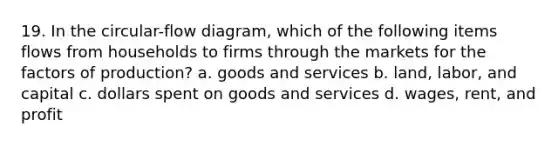 19. In the circular-flow diagram, which of the following items flows from households to firms through the markets for the factors of production? a. goods and services b. land, labor, and capital c. dollars spent on goods and services d. wages, rent, and profit