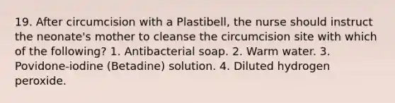 19. After circumcision with a Plastibell, the nurse should instruct the neonate's mother to cleanse the circumcision site with which of the following? 1. Antibacterial soap. 2. Warm water. 3. Povidone-iodine (Betadine) solution. 4. Diluted hydrogen peroxide.