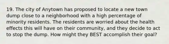 19. The city of Anytown has proposed to locate a new town dump close to a neighborhood with a high percentage of minority residents. The residents are worried about the health effects this will have on their community, and they decide to act to stop the dump. How might they BEST accomplish their goal?