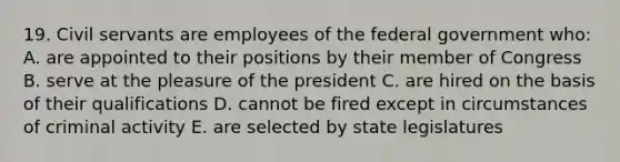 19. Civil servants are employees of the federal government who: A. are appointed to their positions by their member of Congress B. serve at the pleasure of the president C. are hired on the basis of their qualifications D. cannot be fired except in circumstances of criminal activity E. are selected by state legislatures