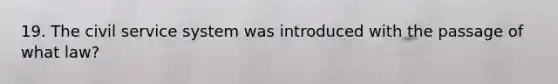 19. The civil service system was introduced with the passage of what law?