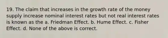 19. The claim that increases in the growth rate of the money supply increase nominal interest rates but not real interest rates is known as the a. Friedman Effect. b. Hume Effect. c. Fisher Effect. d. None of the above is correct.