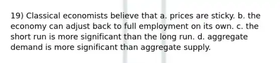 19) Classical economists believe that a. prices are sticky. b. the economy can adjust back to full employment on its own. c. the short run is more significant than the long run. d. aggregate demand is more significant than aggregate supply.