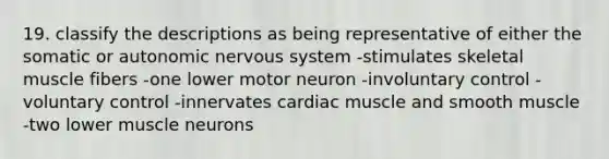 19. classify the descriptions as being representative of either the somatic or autonomic <a href='https://www.questionai.com/knowledge/kThdVqrsqy-nervous-system' class='anchor-knowledge'>nervous system</a> -stimulates skeletal muscle fibers -one lower motor neuron -involuntary control -voluntary control -innervates cardiac muscle and smooth muscle -two lower muscle neurons