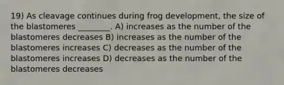 19) As cleavage continues during frog development, the size of the blastomeres ________. A) increases as the number of the blastomeres decreases B) increases as the number of the blastomeres increases C) decreases as the number of the blastomeres increases D) decreases as the number of the blastomeres decreases