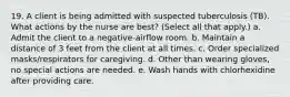 19. A client is being admitted with suspected tuberculosis (TB). What actions by the nurse are best? (Select all that apply.) a. Admit the client to a negative-airflow room. b. Maintain a distance of 3 feet from the client at all times. c. Order specialized masks/respirators for caregiving. d. Other than wearing gloves, no special actions are needed. e. Wash hands with chlorhexidine after providing care.