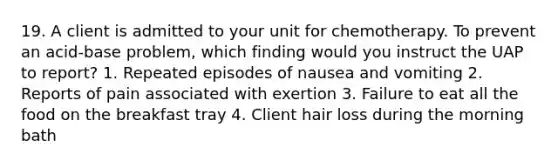 19. A client is admitted to your unit for chemotherapy. To prevent an acid-base problem, which finding would you instruct the UAP to report? 1. Repeated episodes of nausea and vomiting 2. Reports of pain associated with exertion 3. Failure to eat all the food on the breakfast tray 4. Client hair loss during the morning bath