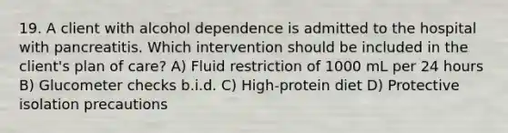 19. A client with alcohol dependence is admitted to the hospital with pancreatitis. Which intervention should be included in the client's plan of care? A) Fluid restriction of 1000 mL per 24 hours B) Glucometer checks b.i.d. C) High-protein diet D) Protective isolation precautions