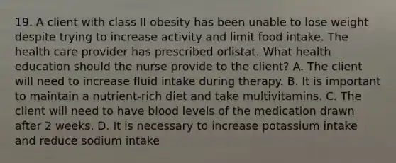 19. A client with class II obesity has been unable to lose weight despite trying to increase activity and limit food intake. The health care provider has prescribed orlistat. What health education should the nurse provide to the client? A. The client will need to increase fluid intake during therapy. B. It is important to maintain a nutrient-rich diet and take multivitamins. C. The client will need to have blood levels of the medication drawn after 2 weeks. D. It is necessary to increase potassium intake and reduce sodium intake