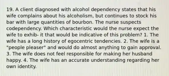 19. A client diagnosed with alcohol dependency states that his wife complains about his alcoholism, but continues to stock his bar with large quantities of bourbon. The nurse suspects codependency. Which characteristic would the nurse expect the wife to exhib- it that would be indicative of this problem? 1. The wife has a long history of egocentric tendencies. 2. The wife is a "people pleaser" and would do almost anything to gain approval. 3. The wife does not feel responsible for making her husband happy. 4. The wife has an accurate understanding regarding her own identity.