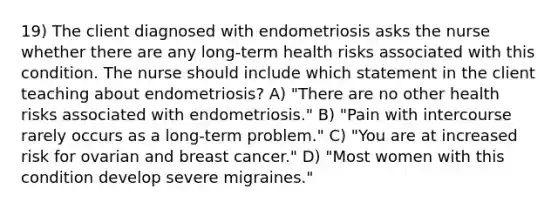 19) The client diagnosed with endometriosis asks the nurse whether there are any long-term health risks associated with this condition. The nurse should include which statement in the client teaching about endometriosis? A) "There are no other health risks associated with endometriosis." B) "Pain with intercourse rarely occurs as a long-term problem." C) "You are at increased risk for ovarian and breast cancer." D) "Most women with this condition develop severe migraines."