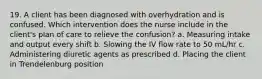 19. A client has been diagnosed with overhydration and is confused. Which intervention does the nurse include in the client's plan of care to relieve the confusion? a. Measuring intake and output every shift b. Slowing the IV flow rate to 50 mL/hr c. Administering diuretic agents as prescribed d. Placing the client in Trendelenburg position