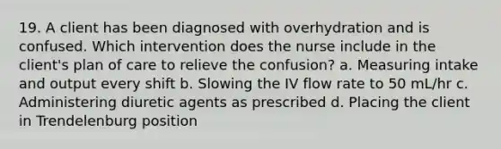 19. A client has been diagnosed with overhydration and is confused. Which intervention does the nurse include in the client's plan of care to relieve the confusion? a. Measuring intake and output every shift b. Slowing the IV flow rate to 50 mL/hr c. Administering diuretic agents as prescribed d. Placing the client in Trendelenburg position