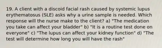 19. A client with a discoid facial rash caused by systemic lupus erythematosus (SLE) asks why a urine sample is needed. Which response will the nurse make to the client? a) "The medication you take can affect your bladder" b) "It is a routine test done on everyone" c) "The lupus can affect your kidney function" d) "The test will determine how long you will have the rash"