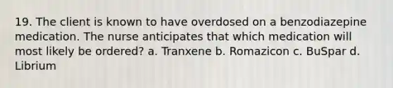 19. The client is known to have overdosed on a benzodiazepine medication. The nurse anticipates that which medication will most likely be ordered? a. Tranxene b. Romazicon c. BuSpar d. Librium