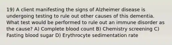 19) A client manifesting the signs of Alzheimer disease is undergoing testing to rule out other causes of this dementia. What test would be performed to rule out an immune disorder as the cause? A) Complete blood count B) Chemistry screening C) Fasting blood sugar D) Erythrocyte sedimentation rate