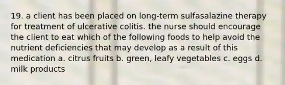 19. a client has been placed on long-term sulfasalazine therapy for treatment of ulcerative colitis. the nurse should encourage the client to eat which of the following foods to help avoid the nutrient deficiencies that may develop as a result of this medication a. citrus fruits b. green, leafy vegetables c. eggs d. milk products