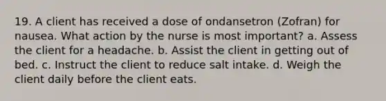 19. A client has received a dose of ondansetron (Zofran) for nausea. What action by the nurse is most important? a. Assess the client for a headache. b. Assist the client in getting out of bed. c. Instruct the client to reduce salt intake. d. Weigh the client daily before the client eats.