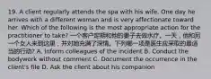 19. A client regularly attends the spa with his wife. One day he arrives with a different woman and is very affectionate toward her. Which of the following is the most appropriate action for the practitioner to take? 一个客户定期和他的妻子去做水疗。一天，他和另一个女人来到这里，并对她充满了深情。下列哪一项是医生应采取的最适当的行动? A. Inform colleagues of the incident B. Conduct the bodywork without comment C. Document the occurrence in the client's file D. Ask the client about his companion