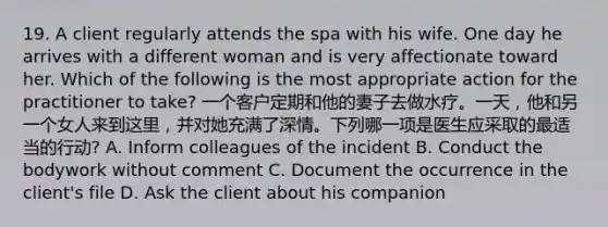 19. A client regularly attends the spa with his wife. One day he arrives with a different woman and is very affectionate toward her. Which of the following is the most appropriate action for the practitioner to take? 一个客户定期和他的妻子去做水疗。一天，他和另一个女人来到这里，并对她充满了深情。下列哪一项是医生应采取的最适当的行动? A. Inform colleagues of the incident B. Conduct the bodywork without comment C. Document the occurrence in the client's file D. Ask the client about his companion