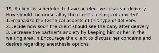 19. A client is scheduled to have an elective cesarean delivery. How should the nurse allay the client's feelings of anxiety? 1.Emphasize the technical aspects of this type of delivery. 2.Decide how soon the client should see the baby after delivery. 3.Decrease the partner's anxiety by keeping him or her in the waiting area. 4.Encourage the client to discuss her concerns and desires regarding anesthesia options.