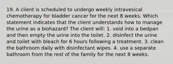 19. A client is scheduled to undergo weekly intravesical chemotherapy for bladder cancer for the next 8 weeks. Which statement indicates that the client understands how to manage the urine as a biohazard? The client will: 1. void into a bedpan and then empty the urine into the toilet. 2. disinfect the urine and toilet with bleach for 6 hours following a treatment. 3. clean the bathroom daily with disinfectant wipes. 4. use a separate bathroom from the rest of the family for the next 8 weeks.