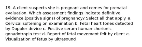 19. A client suspects she is pregnant and comes for prenatal evaluation. Which assessment findings indicate definitive evidence (positive signs) of pregnancy? Select all that apply. a. Cervical softening on examination b. Fetal heart tones detected by Doppler device c. Positive serum human chorionic gonadotropin test d. Report of fetal movement felt by client e. Visualization of fetus by ultrasound