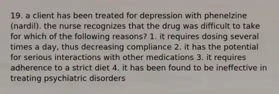 19. a client has been treated for depression with phenelzine (nardil). the nurse recognizes that the drug was difficult to take for which of the following reasons? 1. it requires dosing several times a day, thus decreasing compliance 2. it has the potential for serious interactions with other medications 3. it requires adherence to a strict diet 4. it has been found to be ineffective in treating psychiatric disorders