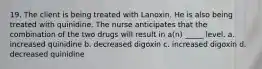 19. The client is being treated with Lanoxin. He is also being treated with quinidine. The nurse anticipates that the combination of the two drugs will result in a(n) _____ level. a. increased quinidine b. decreased digoxin c. increased digoxin d. decreased quinidine