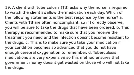 19. A client with tuberculosis (TB) asks why the nurse is required to watch the client swallow the medication each day. Which of the following statements is the best response by the nurse? a. Clients with TB are often noncompliant, so if I directly observe, you will be sure to take the drugs that have been ordered. b. This therapy is recommended to make sure that you receive the treatment you need and the infection doesnt become resistant to the drugs. c. This is to make sure you take your medication if your condition becomes so advanced that you do not have enough cerebral oxygenation to remember. d. Tuberculosis medications are very expensive so this method ensures that government money doesnt get wasted on those who will not take the drugs.